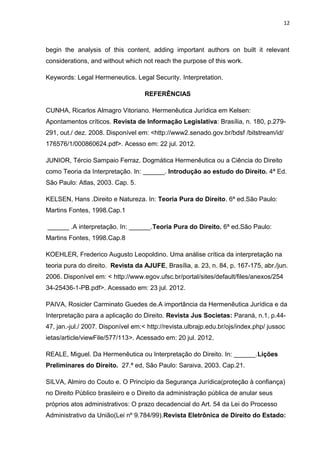 12
begin the analysis of this content, adding important authors on built it relevant
considerations, and without which not reach the purpose of this work.
Keywords: Legal Hermeneutics. Legal Security. Interpretation.
REFERÊNCIAS
CUNHA, Ricarlos Almagro Vitoriano. Hermenêutica Jurídica em Kelsen:
Apontamentos críticos. Revista de Informação Legislativa: Brasília, n. 180, p.279-
291, out./ dez. 2008. Disponível em: <http://www2.senado.gov.br/bdsf /bitstream/id/
176576/1/000860624.pdf>. Acesso em: 22 jul. 2012.
JUNIOR, Tércio Sampaio Ferraz. Dogmática Hermenêutica ou a Ciência do Direito
como Teoria da Interpretação. In: ______. Introdução ao estudo do Direito. 4ª Ed.
São Paulo: Atlas, 2003. Cap. 5.
KELSEN, Hans .Direito e Natureza. In: Teoria Pura do Direito. 6ª ed.São Paulo:
Martins Fontes, 1998.Cap.1
______ .A interpretação. In: ______.Teoria Pura do Direito. 6ª ed.São Paulo:
Martins Fontes, 1998.Cap.8
KOEHLER, Frederico Augusto Leopoldino. Uma análise crítica da interpretação na
teoria pura do direito. Revista da AJUFE, Brasília, a. 23, n. 84, p. 167-175, abr./jun.
2006. Disponível em: < http://www.egov.ufsc.br/portal/sites/default/files/anexos/254
34-25436-1-PB.pdf>. Acessado em: 23 jul. 2012.
PAIVA, Rosicler Carminato Guedes de.A importância da Hermenêutica Jurídica e da
Interpretação para a aplicação do Direito. Revista Jus Societas: Paraná, n.1, p.44-
47, jan.-jul./ 2007. Disponível em:< http://revista.ulbrajp.edu.br/ojs/index.php/ jussoc
ietas/article/viewFile/577/113>. Acessado em: 20 jul. 2012.
REALE, Miguel. Da Hermenêutica ou Interpretação do Direito. In: ______.Lições
Preliminares do Direito. 27.ª ed, São Paulo: Saraiva, 2003. Cap.21.
SILVA, Almiro do Couto e. O Princípio da Segurança Jurídica(proteção à confiança)
no Direito Público brasileiro e o Direito da administração pública de anular seus
próprios atos administrativos: O prazo decadencial do Art. 54 da Lei do Processo
Administrativo da União(Lei nº 9.784/99).Revista Eletrônica de Direito do Estado:
 