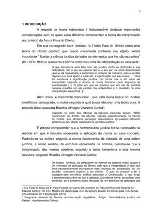 3
1 INTRODUÇÃO
A respeito da teoria kelseniana é indispensável destacar importantes
considerações sem as quais seria dificílimo compreender a teoria da interpretação
no contexto da Teoria Pura do Direito.
Em sua consagrada obra, destaca “a Teoria Pura do Direito como uma
teoria do Direito positivo” que busca unicamente conhecer seu objeto, sendo
importante “ libertar a ciência jurídica de todos os elementos que lhe são estranhos”
(KELSEN,1998) e apresenta a norma como esquema de interpretação ao asseverar:
O que transforma este fato num ato jurídico (lícito ou ilícito)não é sua
facticidade, não é seu ser natural, isto é, o seu ser tal como determinado
pela lei da causalidade e encerrado no sistema da natureza, mas o sentido
objetivo que está ligado a esse ato, a significação que ele possui. [...] Que
lhe empresta a significação jurídica, por forma que o ato pode ser
interpretado segundo a norma. A norma funciona como esquema de
interpretação [...] O juízo em que se enuncia que um ato de conduta
humana constitui um ato jurídico (ou antijurídico) é o resultado de uma
interpretação específica[...].
Além disso, é importante mencionar , que esta teoria busca no modelo
cientificista consagrado, o molde segundo o qual busca elaborar uma teoria pura. A
respeito disso assevera Ricarlos Almagro Vitoriano Cunha1
:
Inspirado no êxito das ciências da natureza, pretendia Kelsen (1999)
reproduzi-lo no âmbito das ciências naturais, especificamente na Ciência
do Direito, que almejava conseguir depurando-a de qualquer elemento
estranho ao seu objeto, sobretudo os de índole política. 2
É preciso compreender que a hermenêutica jurídica faz-se necessária na
medida em que é também necessária a aplicação da norma ao caso concreto.
Partindo-se da análise segundo a norma fundamental de validade de uma ordem
jurídica, e nesse sentido, da estrutura escalonada de normas, percebe-se que a
interpretação das normas obedece, segundo a teoria kelseniana a esta mesma
estrutura, segundo Ricarlos Almagro Vitoriano Cunha:
Os órgãos jurídicos, ao produzirem as normas do sistema, estão ligados a
um processo de aplicação do Direito, pelo que a interpretação é algo que
deve necessariamente acompanhar esse processo de progressão de um
escalão normativo superior a um inferior. É que, ao produzir a lei, o
legislador está, em última análise, aplicando a Constituição, o que exige
a compreensão prévia do que é aplicado. Da mesma forma, ao prolatar uma
sentença, se a tomamos como resultado de um processo de aplicação das
1
Juiz Federal, titular da 4ª Vara Federal de Vitória-ES, membro do Tribunal Regional Eleitoral do
Espírito Santo (TRE-ES), Mestre em Direito pela UGF-RJ (2002), Doutor em Direito pela PUC-Minas
e Doutorando em Filosofia pela UFRJ.
2
Fragmento extraído da Revista de Informação Legislativa , Artigo : Hermenêutica jurídica em
Kelsen : Apontamentos Críticos.
 