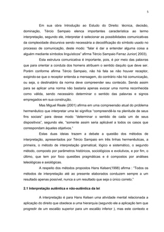 5
Em sua obra Introdução ao Estudo do Direito: técnica, decisão,
dominação, Tércio Sampaio elenca importantes característica ao termo
interpretação, segundo ele, interpretar é selecionar as possibilidades comunicativas
da complexidade discursiva sendo necessária a decodificação do símbolo usado no
processo de comunicação, deste modo: “falar é dar a entender alguma coisa a
alguém mediante símbolos linguísticos” afirma Tércio Sampaio Ferraz Junior( 2003).
Esta estrutura comunicativa é importante, pois, é por meio das palavras
que para orientar a conduta dos homens atribuem o sentido daquilo que deve ser.
Porém conforme afirma Tércio Sampaio, não há fala se não houver receptor,
exigindo-se que o receptor entenda a mensagem, do contrário não há comunicação,
ou seja, o destinatário da norma deve compreender seu conteúdo. Sendo assim
para se aplicar uma norma não bastaria apenas evocar uma norma reconhecida
como válida, sendo necessário determinar o sentido das palavras e signos
empregados em sua construção.
Mas Miguel Reale (2001) afirma em uma compreensão atual do problema
hermenêutico que interpretar uma lei significa “compreendê-la na plenitude de seus
fins sociais” para desse modo “determinar o sentido de cada um de seus
dispositivos”, segundo ele, “somente assim seria aplicável a todos os casos que
correspondam àqueles objetivos.”
Estas duas ideias trazem a debate a questão dos métodos de
interpretação, apresentados por Tércio Sampaio em três linhas hermenêuticas, a
primeira, o método de interpretação gramatical, lógico e sistemático, o segundo
método, composto por parâmetros históricos, sociológicos e evolutivos, e por fim, o
último, que tem por foco questões pragmáticas e é compostos por análises
teleológicas e axiológicas.
A respeito dos métodos propostos Hans Kelsen(1998) afirma : “Todos os
métodos de interpretação até ao presente elaborados conduzem sempre a um
resultado apenas possível, nunca a um resultado que seja o único correto.”
2.1 Interpretação autêntica e não-autêntica da lei
A interpretação é para Hans Kelsen uma atividade mental relacionada a
aplicação do direito que obedece a uma hierarquia (segundo ele a aplicação tem que
progredir de um escalão superior para um escalão inferior ), mas este contexto e
 