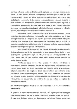 6
estrutura refere-se porém ao Direito quando aplicado por um órgão jurídico, além
desta , o autor destaca também a interpretação realizada por aqueles que são
regulados pelas normas, ou seja a estes não compete aplicar a leis, mas a elas
estão ligados por um juízo de dever ser, e para que observem a conduta prescrita, e
ajam conforme sua determinação, como meio de evitar a sanção por ela regulada, é
necessário a compreensão do que o texto legal dispõe, e além destas , descreve
também a interpretação realizada pela ciência jurídica, pois ao descrever o Direito
positivo, necessita previamente e essencialmente interpretá-lo.
Percebe-se desta forma uma distinção e a existência segundo critério
kelseniano de duas espécies de interpretação, a primeira realizada no ato de sua
aplicação das leis, e a segunda por aqueles que visam compreende-la não para
aplica-la, mas para obedecê-la (destinatários) ou descrevê-la (ciência jurídica). A
esta diferenciação Kelsen atribui o conceito de aplicação autêntica (aquela realizada
pelos órgãos competentes) e não-autêntica da lei.
Esta diferenciação reside no fato de que a interpretação realizada por
órgãos aplicadores do Direito criam direito, ou seja, assume forma de lei e tem
caráter geral, segundo afirma o próprio autor, mas que não exclui a possibilidade de
criar Direitos para um caso concreto, deste modo, criando norma individual ou
aplicando uma sanção.
Verifica-se deste modo outra questão de extrema relevância, a
interpretação autêntica, na medida em que tem a possibilidade de produzir normas
que se situem foram dos limites da moldura que possui a norma a ser aplicada,
adquirem capacidade de criação de Direito novo (realizado especialmente pelos
tribunais de última instância segundo Kelsen) , isto se faz necessário por exemplo
em casos de lacunas presentes no sistema jurídico, sendo incapaz a interpretação
não-autêntica de soluciona-la, ao contrário do que se verifica na espécie de
interpretação anterior.
2.2 A indeterminação do Direito e sua moldura dentre as várias possibilidades
de aplicação
A aplicação da norma ao caso concreto realizada pelos órgãos jurídicos faz-se por
meio da interpretação, em que se define a que norma esta vinculada o fato descrito,
é importante destacar, porém, que baseando-se na teria de Kelsen, as normas
 