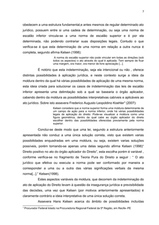 7
obedecem a uma estrutura fundamental,e antes mesmos de regular determinado ato
jurídico, possuem entre si uma cadeia de determinação, ou seja uma norma de
escalão inferior vincula-se a uma norma de escalão superior e é por ela
determinada, não podendo contrariar suas disposições legais. Contudo o que
verifica-se é que esta determinação de uma norma em relação a outra nunca é
completa, segundo afirma Kelsen (1998):
A norma do escalão superior não pode vincular em todas as direções (sob
todos os aspectos) o ato através do qual é aplicada. Tem sempre de ficar
uma margem, ora maior, ora menor de livre apreciação [...].
É notório que esta indeterminação, seja ela intencional ou não , oferece
distintas possibilidades à aplicação jurídica, e neste contexto surge a ideia da
moldura dentro da qual há várias possibilidades de aplicação de uma mesma norma,
esta ideia criada para solucionar os casos de indeterminação das leis de escalão
inferior apresenta uma delimitação sob a qual se basearia o órgão aplicador,
cabendo dentro da moldura as possibilidades interpretativas cabíveis e aplicáveis ao
ato jurídico. Sobre isto assevera Frederico Augusto Leopoldino Koehler3
(2007):
Kelsen considera que a norma superior forma uma moldura determinante de
um campo de ação para a norma inferior, onde há várias possibilidades
legais de aplicação do direito. Pode-se visualizar a moldura como uma
figura geométrica, dentro da qual cabe ao órgão aplicador do direito
escolher dentro das possibilidades oferecidas previamente pela norma
superior.
Conclui-se deste modo que uma lei, segundo a estrutura anteriormente
apresentada não conduz a uma única solução correta, visto que existem varias
possibilidades enquadradas em uma moldura, ou seja, existem varias soluções
possíveis, porém tornando-se apenas uma delas segundo afirma Kelsen (1998)“
Direito positivo no ato do órgão aplicador do Direito”, esta escolha porém é variável ,
conforme verifica-se no fragmento de Teoria Pura do Direito a seguir : “ O ato
jurídico que efetiva ou executa a norma pode ser conformado por maneira a
corresponder a uma ou a outra das várias significações verbais da mesma
norma[...].” Kelsen(1998).
Estes aspectos variáveis da moldura, que decorrem da indeterminação do
ato de aplicação do Direito levam à questão da insegurança jurídica e previsibilidade
das decisões, uma vez que Kelsen (por motivos anteriormente apresentados) é
claramente contrário a ideia interpretativa de uma única solução correta.
Assevera Hans Kelsen acerca do âmbito de possibilidades incluídas
3
Procurador Federal lotado na Procuradoria Regional Federal da 5ª Região, em Recife- PE
 