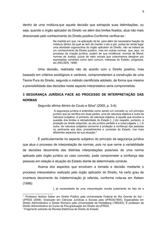 8
dentro de uma moldura,que aquela decisão que extrapola suas delimitações, ou
seja, quando o órgão aplicador do Direito vai além dos limites fixados, atua não mais
direcionado pelo conhecimento do Direito positivo.Conforme verifica-se :
Na medida em que, na aplicação da lei, para além da necessária fixação da
moldura dentro da qual se tem de manter o ato a pôr, possa ter ainda lugar
uma atividade cognoscitiva do órgão aplicador do Direito, não se tratará de
um conhecimento de Direito positivo, mas em outras normas que, aqui, no
processo da criação jurídica, podem ter sua incidência: normas de Moral,
normas de Justiça, juízos de valor sociais que costumamos designar por
expressões correntes como bem comum, interesse do Estado, progresso,
etc.(KELSEN, 1998)
Uma decisão, realizada não de acordo com o Direito positivo, mas
baseado em critérios axiológicos e variáveis, comprometeriam a construção de uma
Teoria Pura do Direito, segundo o método cientificista adotado, de forma que mesmo
a previsibilidade das decisões neste aspecto interpretativo seria comprometida.
3 SEGURANÇA JURÍDICA FACE AO PROCESSO DE INTERPRETAÇÃO DAS
NORMAS
Segundo afirma Almiro do Couto e Silva4
(2005, p. 3-4):
A segurança jurídica é entendida como sendo um conceito ou um princípio
jurídico que se ramifica em duas partes, uma de natureza objetiva e outra de
natureza subjetiva. A primeira, de natureza objetiva, é aquele que envolve a
questão dos limites à retroatividade do Estado [...] diz respeito, portanto, à
proteção ao direito adquirido, ao ato jurídico perfeito e a coisa julgada. [...] A
outra, de natureza subjetiva concerne à proteção a confiança das pessoas
no pertinente aos atos, procedimentos e condutas do Estado, nos mais
diferentes aspectos de sua atuação.5
É particularmente no aspecto subjetivo do princípio da segurança jurídica
que atua o processo de interpretação de normas, pois no que cerne a variabilidade
de decisões decorrente das distintas interpretações possíveis de uma norma
aplicada pelo órgão jurídico ao caso concreto, pode comprometer a confiança das
pessoas em relação à atuação do Estado diante de determinada conduta.
Acerca dos aspectos que envolvem a tomada e decisão mediante o
processo interpretativo realizado pelo órgão aplicador do Direito, há certo grau de
incerteza decorrente da indeterminação já referida, conforme nota-se em Kelsen
(1998):
[...]a necessidade de uma interpretação resulta justamente do fato de a
4
Professor Notório Saber em Direito Público pela Universidade Federal do Rio Grande do Sul -
UFRGS (2008). Graduado em Ciências Jurídicas e Sociais pela UFRGS(1955). Especialista em
Direito Administrativo e Direito Romano pela Universidade de Heidelberg (1962/63). É professor de
Direito Administrativo do Curso de Pós-graduação em Direito da UFRGS.
5
Fragmento extraído da Revista Eletrônica de Direito do Estado
 