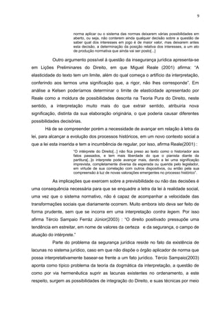 9
norma aplicar ou o sistema das normas deixarem várias possibilidades em
aberto, ou seja, não conterem ainda qualquer decisão sobre a questão de
saber qual dos interesses em jogo é de maior valor, mas deixarem antes
esta decisão, a determinação da posição relativa dos interesses, a um ato
de produção normativa que ainda vai ser posto[...]
Outro argumento possível à questão da insegurança jurídica apresenta-se
em Lições Preliminares do Direito, em que Miguel Reale (2001) afirma: “A
elasticidade do texto tem um limite, além do qual começa o artifício da interpretação,
conferindo aos termos uma significação que, a rigor, não lhes corresponde”. Em
análise a Kelsen poderíamos determinar o limite de elasticidade apresentado por
Reale como a moldura de possibilidades descrita na Teoria Pura do Direito, neste
sentido, a interpretação muito mais do que extrair sentido, atribuiria nova
significação, distinta da sua elaboração originária, o que poderia causar diferentes
possibilidades decisórias.
Há de se compreender porém a necessidade de avançar em relação à letra da
lei, para alcançar a evolução dos processos históricos, em um novo contexto social a
que a lei esta inserida e tem a incumbência de regular, por isso, afirma Reale(2001) :
“O intérprete do Direito[...] não fica preso ao texto como o historiador aos
fatos passados, e tem mais liberdade do que o pianista diante da
partitura[...]o interprete pode avançar mais, dando a lei uma significação
imprevista, completamente diversa da esperada ou querida pelo legislador,
em virtude de sua correlação com outros dispositivos, ou então pela sua
compreensão à luz de novas valorações emergentes no processo histórico”.
As implicações que exercem sobre a previsibilidade ou não das decisões é
uma consequência necessária para que se enquadre a letra da lei à realidade social,
uma vez que o sistema normativo, não é capaz de acompanhar a velocidade das
transformações sociais que diariamente ocorrem. Muito embora isto deva ser feito de
forma prudente, sem que se incorra em uma interpretação contra legem. Por isso
afirma Tércio Sampaio Ferráz Júnior(2003) : “O direito positivado pressupõe uma
tendência em estreitar, em nome de valores da certeza e da segurança, o campo de
atuação do intérprete.”
Parte do problema da segurança jurídica reside no fato da existência de
lacunas no sistema jurídico, caso em que não dispõe o órgão aplicador de norma que
possa interpretativamente basear-se frente a um fato jurídico. Tércio Sampaio(2003)
aponta como típico problema da teoria da dogmática da interpretação, a questão de
como por via hermenêutica suprir as lacunas existentes no ordenamento, a este
respeito, surgem as possibilidades de integração do Direito, e suas técnicas por meio
 