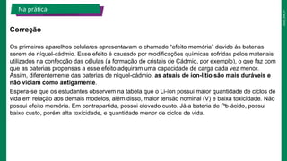 2025_EM_V1
Os primeiros aparelhos celulares apresentavam o chamado “efeito memória” devido às baterias
serem de níquel-cádmio. Esse efeito é causado por modificações químicas sofridas pelos materiais
utilizados na confecção das células (a formação de cristais de Cádmio, por exemplo), o que faz com
que as baterias propensas a esse efeito adquiram uma capacidade de carga cada vez menor.
Assim, diferentemente das baterias de níquel-cádmio, as atuais de íon-lítio são mais duráveis e
não viciam como antigamente.
Espera-se que os estudantes observem na tabela que o Li-íon possui maior quantidade de ciclos de
vida em relação aos demais modelos, além disso, maior tensão nominal (V) e baixa toxicidade. Não
possui efeito memória. Em contrapartida, possui elevado custo. Já a bateria de Pb-ácido, possui
baixo custo, porém alta toxicidade, e quantidade menor de ciclos de vida.
Correção
Na prática
 