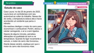 2025_EM_V1
Caso Laura: no dia 25 de janeiro de 2022,
Laura teve um contratempo com seu
automóvel ao voltar do trabalho. Nesse dia
de verão, a temperatura estava alta e havia
acontecido um acidente que parou o
trânsito.
Ela resolveu desligar o motor do carro para
economizar o combustível. Porém, deixou o
celular carregando, o ar e o som ligados.
Depois de alguns minutos, percebeu
alterações na qualidade do som e na
temperatura. Quando foi ligar novamente o
veículo, o motor do carro não funcionou.
Diante desse cenário, explique por que o
motor do carro não funcionou mais.
Congestionamento
© Pixabay
Estudo de caso
Na prática
15 minutos
Veja no livro!
Atividade 2
 