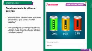 2025_EM_V1
• Em relação às baterias mais utilizadas
atualmente, qual seria a melhor
escolha?
• Por que alguns aparelhos eletrônicos
utilizam mais de uma pilha ou pilhas e
baterias maiores?
Descarregar a bateria
© Pixabay
Funcionamento de pilhas e
baterias
Encerramento
5 minutos
 