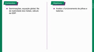 2025_EM_V1
Conteúdos Objetivos
● Semirreações, equação global, fila
de reatividade dos metais, cálculo
de DDP.
● Avaliar o funcionamento de pilhas e
baterias.
 