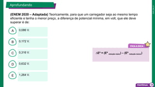 2025_EM_V1
B
C
D
E
A 0,086 V.
1,264 V.
0,632 V.
0,316 V.
0,172 V.
(ENEM 2020 – Adaptada) Teoricamente, para que um carregador seja ao mesmo tempo
eficiente e tenha o menor preço, a diferença de potencial mínima, em volt, que ele deve
superar é de:
Aprofundando 2 minutos
∆Eº = (Eº redução maior) – (Eº redução menor)
 