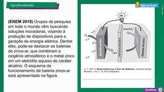 2025_EM_V1
(ENEM 2019) Grupos de pesquisa
em todo o mundo vêm buscando
soluções inovadoras, visando à
produção de dispositivos para a
geração de energia elétrica. Dentre
eles, pode-se destacar as baterias
de zinco-ar, que combinam o
oxigênio atmosférico e o metal zinco
em um eletrólito aquoso de caráter
alcalino. O esquema de
funcionamento da bateria zinco-ar
está apresentado na figura.
LI, Y.; DAI, H. Recent Advances in Zinc–Air Batteries. Chemical Society
Reviews, v. 43, n. 15, 2014 (adaptado).
Aprofundando Veja no livro!
 