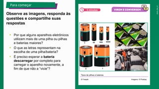 2025_EM_V1
• Por que alguns aparelhos eletrônicos
utilizam mais de uma pilha ou pilhas
e baterias maiores?
• O que as letras representam na
escolha de uma pilha/bateria?
• É preciso esperar a bateria
descarregar por completo para
carregar o aparelho novamente, a
fim de que não a “vicie”?
Tipos de pilhas e baterias
Observe as imagens, responda às
questões e compartilhe suas
respostas
Para começar
5 minutos
© Freepik Imagens: © Pixabay
 