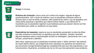 2025_EM_V1
Slide 3
Tempo: 5 minutos.
Dinâmica de condução: inicie a aula com a leitura de imagem, seguida de alguns
questionamentos, com o intuito de verificar o que os estudantes conhecem sobre os
diversos tipos e usos de pilhas e baterias. Vale questioná-los sobre o uso de aparelhos com
várias pilhas pequenas e aparelhos que utilizam pilhas médias, o que diferencia? É
importante que os estudantes registrem suas hipóteses para que possam retornar ao final
da atividade para validar ou reelaborar as suas ideias.
Expectativas de respostas: espera-se que os estudantes apresentem os tipos de pilhas
que eles conhecem e mencionem os aparelhos que são utilizados. Também, levantem
algumas hipóteses sobre a representação da letra na embalagem, relacionando com o seu
formato, comprimento e diâmetro.
Além disso, espera-se que os estudantes comentem sobre o “efeito memória” das baterias
de níquel-cádmio (NiCd), que antigamente eram utilizadas nos aparelhos de celulares em
que era preciso carregá-las/descarregá-las completamente para que não prejudicasse o seu
funcionamento. Atualmente, as baterias são de íon-lítio que não apresentam esse problema.
 