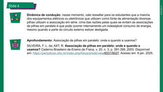 2025_EM_V1
Slide 4
Dinâmica de condução: nesse momento, vale ressaltar para os estudantes que a maioria
dos equipamentos elétricos ou eletrônicos que utilizam como fonte de alimentação diversas
pilhas utilizam a associação em série. Uma das razões pelas quais se evitam as associações
de pilhas em paralelo é que pode ocorrer internamente um indesejável consumo de energia,
mesmo quando a parte do circuito externo estiver desligada.
Aprofundamento: Associação de pilhas em paralelo: onde e quando a usamos?
SILVEIRA, F. L. da; AXT, R. Associação de pilhas em paralelo: onde e quando a
usamos? Caderno Brasileiro de Ensino de Física, v. 20, n. 3, p. 391-399, 2003. Disponível
em: https://periodicos.ufsc.br/index.php/fisica/article/view/6531/6027. Acesso em: 6 jan. 2025.
 