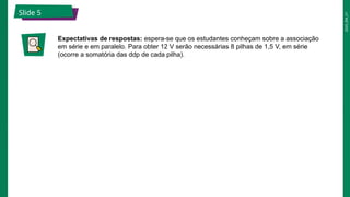 2025_EM_V1
Slide 5
Expectativas de respostas: espera-se que os estudantes conheçam sobre a associação
em série e em paralelo. Para obter 12 V serão necessárias 8 pilhas de 1,5 V, em série
(ocorre a somatória das ddp de cada pilha).
 