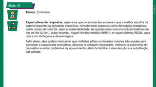 2025_EM_V1
Slide 19
Tempo: 5 minutos.
Expectativas de respostas: espera-se que os estudantes escrevam que a melhor escolha de
bateria depende da aplicação específica, considerando aspectos como densidade energética,
custo, tempo de vida útil, peso e sustentabilidade. As opções mais comuns incluem baterias de
íon de lítio (Li-íon), ácido-chumbo, níquel-hidreto metálico (NiMH), e níquel-cádmio (NiCd), cada
uma com vantagens e desvantagens.
Além disso, eles podem mencionar que múltiplas pilhas ou baterias maiores são usadas para
aumentar a capacidade energética, alcançar a voltagem necessária, melhorar a autonomia do
dispositivo e evitar problemas de aquecimento, além de facilitar a manutenção e a substituição
das células.
 