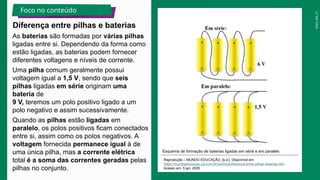 2025_EM_V1
As baterias são formadas por várias pilhas
ligadas entre si. Dependendo da forma como
estão ligadas, as baterias podem fornecer
diferentes voltagens e níveis de corrente.
Uma pilha comum geralmente possui
voltagem igual a 1,5 V, sendo que seis
pilhas ligadas em série originam uma
bateria de
9 V, teremos um polo positivo ligado a um
polo negativo e assim sucessivamente.
Quando as pilhas estão ligadas em
paralelo, os polos positivos ficam conectados
entre si, assim como os polos negativos. A
voltagem fornecida permanece igual à de
uma única pilha, mas a corrente elétrica
total é a soma das correntes geradas pelas
pilhas no conjunto.
Esquema de formação de baterias ligadas em série e em paralelo
Reprodução – MUNDO EDUCAÇÃO, [s.d.]. Disponível em:
https://mundoeducacao.uol.com.br/quimica/diferenca-entre-pilhas-baterias.htm.
Acesso em: 5 jan. 2025.
Diferença entre pilhas e baterias
Foco no conteúdo
 