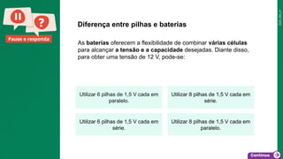 2025_EM_V1
Pause e responda
As baterias oferecem a flexibilidade de combinar várias células
para alcançar a tensão e a capacidade desejadas. Diante disso,
para obter uma tensão de 12 V, pode-se:
Diferença entre pilhas e baterias
Utilizar 6 pilhas de 1,5 V cada em
paralelo.
Utilizar 8 pilhas de 1,5 V cada em
série.
Utilizar 6 pilhas de 1,5 V cada em
série.
Utilizar 8 pilhas de 1,5 V cada em
paralelo.
 