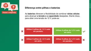 2025_EM_V1
Pause e responda
Diferença entre pilhas e baterias
Utilizar 6 pilhas de 1,5 V cada
em paralelo.
Utilizar 8 pilhas de 1,5 V cada
em série.
Utilizar 6 pilhas de 1,5 V cada
em série.
Utilizar 8 pilhas de 1,5 V cada
em paralelo.
As baterias oferecem a flexibilidade de combinar várias células
para alcançar a tensão e a capacidade desejadas. Diante disso,
para obter uma tensão de 12 V, pode-se:
 