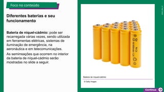 2025_EM_V1
Bateria de níquel-cádmio: pode ser
recarregada várias vezes, sendo utilizada
em ferramentas elétricas, sistemas de
iluminação de emergência, na
aeronáutica e em telecomunicações.
As semirreações que ocorrem no interior
da bateria de níquel-cádmio serão
mostradas no slide a seguir.
Bateria de níquel-cádmio
© Getty Images
Diferentes baterias e seu
funcionamento
Foco no conteúdo
 