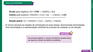 2025_EM_V1
Ânodo (polo negativo): Cd + 2 OH-
→ Cd(OH)2 + 2 e-
Cátodo (polo positivo): 2 NiO(OH) + 2 H2O + 2 e-
→ 2 Ni(OH)2 + 2 OH-
Reação global: Cd + 2 NiO(OH) + 2 H2O → Cd(OH)2 + 2 Ni(OH)2
Foco no conteúdo
É comum escrever as reações de oxirredução em duas etapas, denominadas semirreações.
Uma semirreação é a representação individual do processo de oxidação ou de redução.
No processo global, o número de elétrons doados deve
ser igual ao número de elétrons recebidos.
 