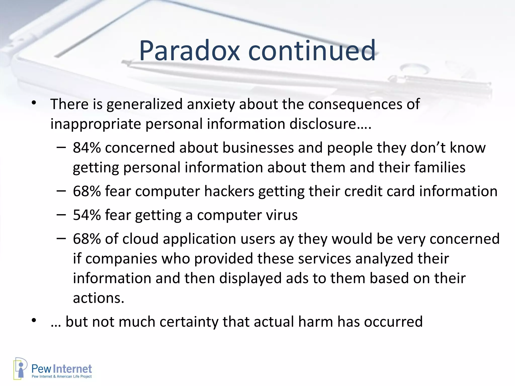 Paradox continued There is generalized anxiety about the consequences of inappropriate personal information disclosure…. 84% concerned about businesses and people they don’t know getting personal information about them and their families 68% fear computer hackers getting their credit card information 54% fear getting a computer virus 68% of cloud application users ay they would be very concerned if companies who provided these services analyzed their information and then displayed ads to them based on their actions. …  but not much certainty that actual harm has occurred 