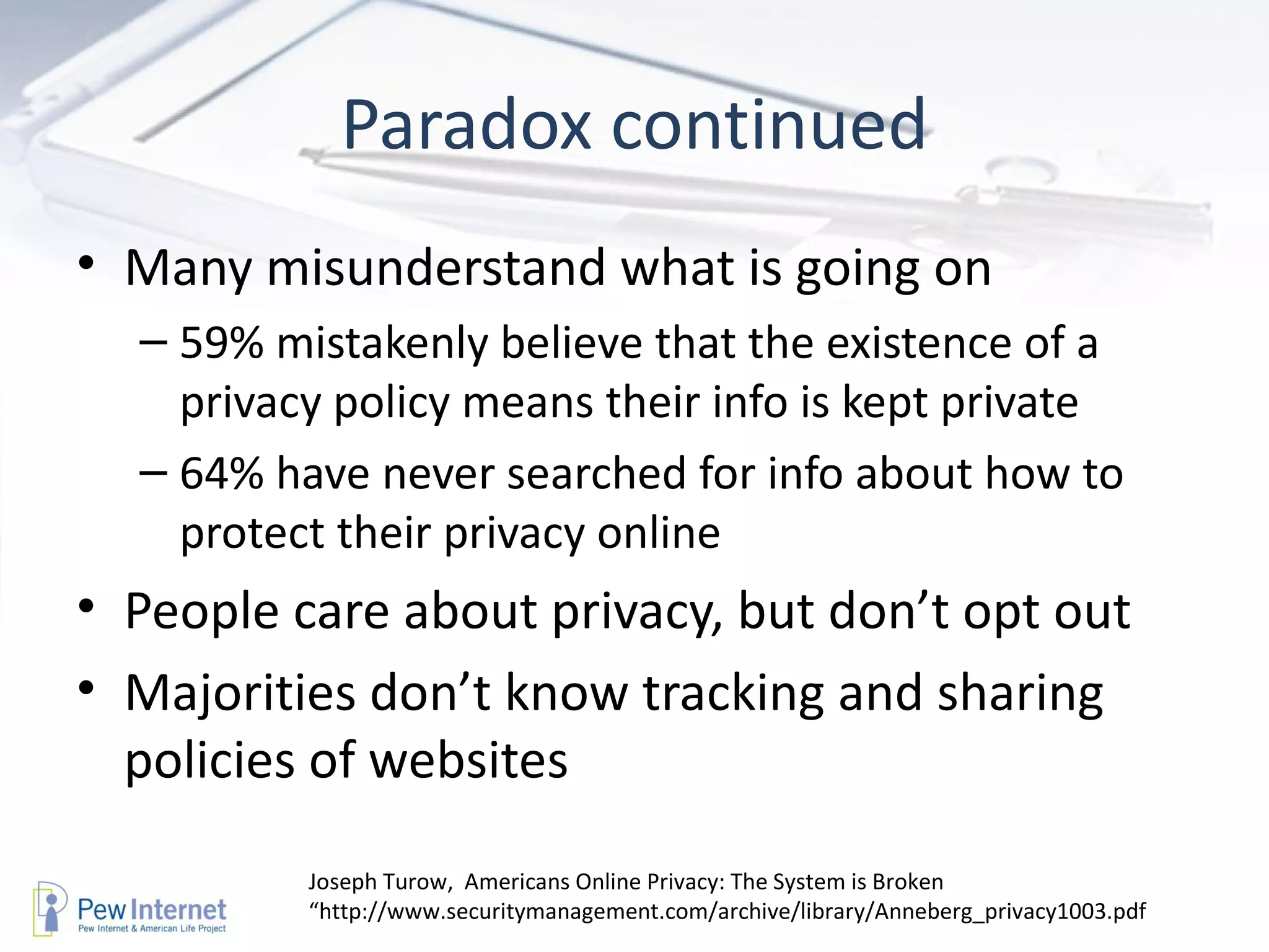 Paradox continued Many misunderstand what is going on 59% mistakenly believe that the existence of a privacy policy means their info is kept private 64% have never searched for info about how to protect their privacy online  People care about privacy, but don’t opt out Majorities don’t know tracking and sharing policies of websites Joseph Turow,  Americans Online Privacy: The System is Broken “http://www.securitymanagement.com/archive/library/Anneberg_privacy1003.pdf 