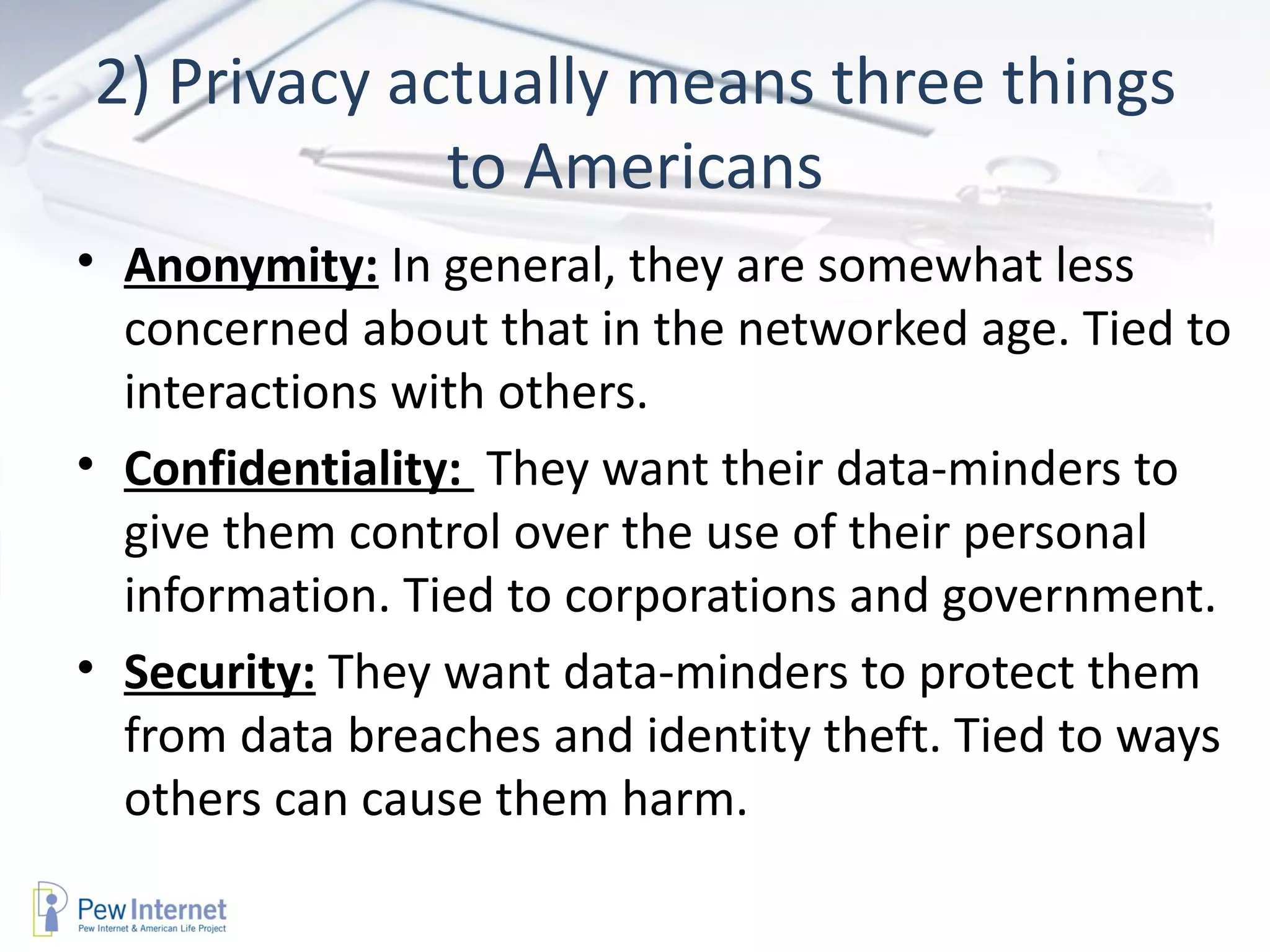2) Privacy actually means three things to Americans Anonymity:  In general, they are somewhat less concerned about that in the networked age. Tied to interactions with others. Confidentiality:  They want their data-minders to  give them control over the use of their personal information. Tied to corporations and government. Security:  They want data-minders to protect them from data breaches and identity theft. Tied to ways others can cause them harm.  