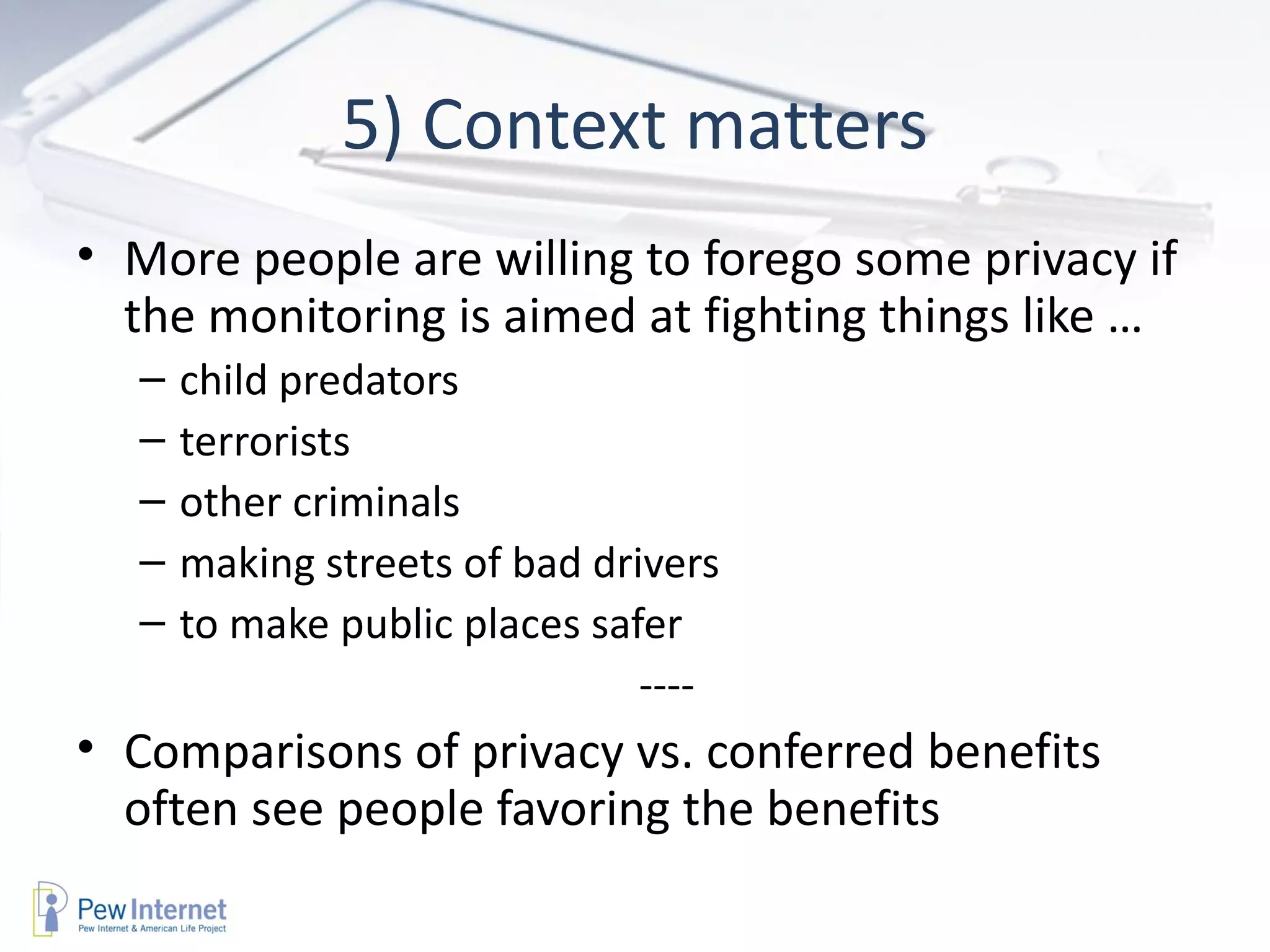 5) Context matters More people are willing to forego some privacy if the monitoring is aimed at fighting things like … child predators terrorists other criminals making streets of bad drivers to make public places safer ---- Comparisons of privacy vs. conferred benefits often see people favoring the benefits  