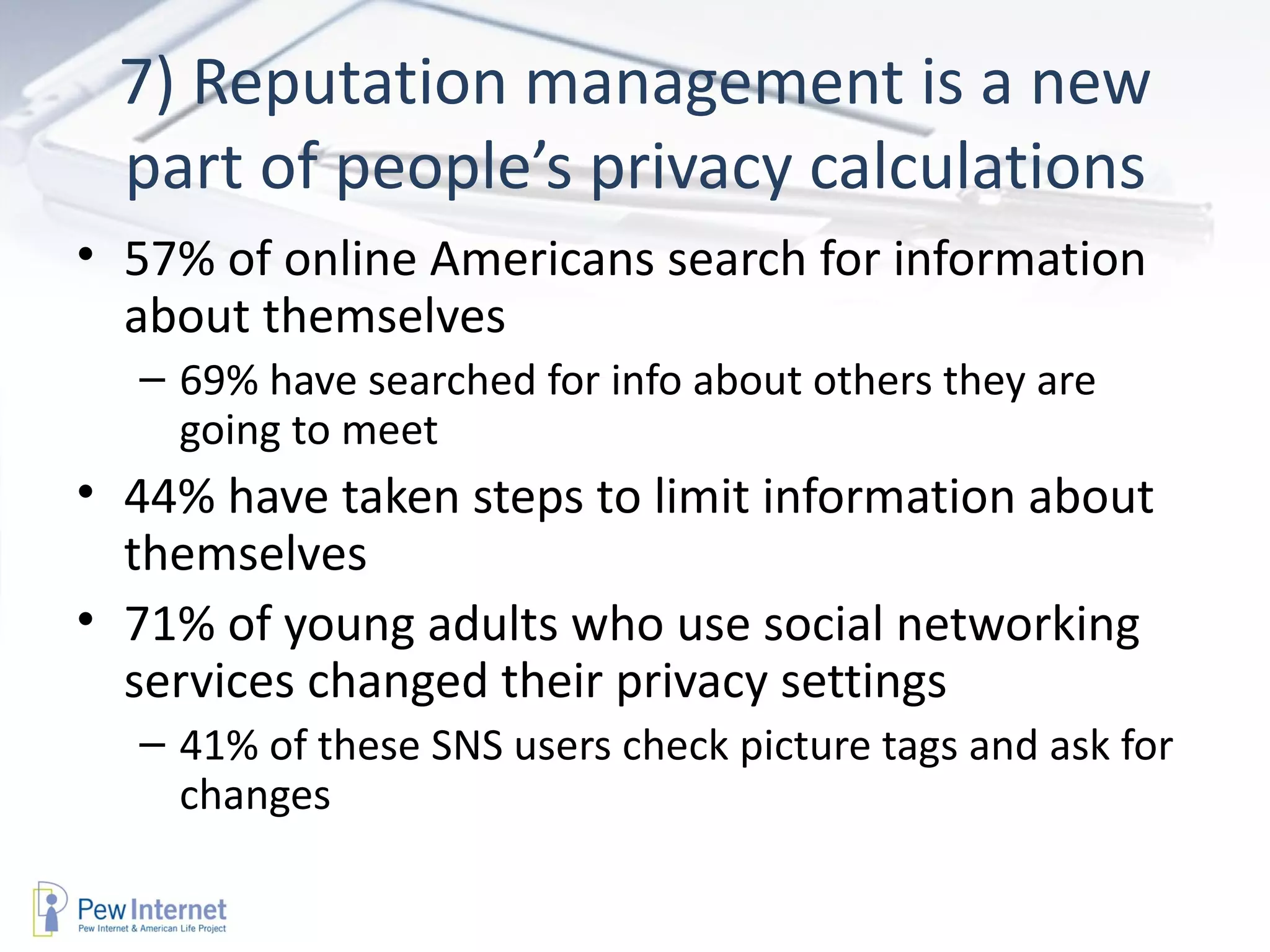 7) Reputation management is a new part of people’s privacy calculations 57% of online Americans search for information about themselves 69% have searched for info about others they are going to meet 44% have taken steps to limit information about themselves 71% of young adults who use social networking services changed their privacy settings 41% of these SNS users check picture tags and ask for changes 