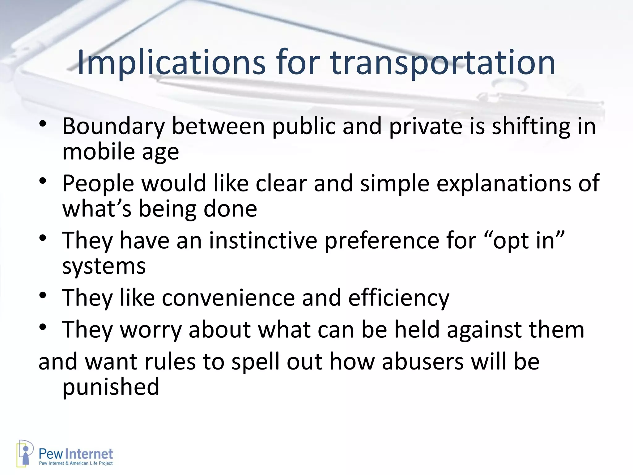 Implications for transportation Boundary between public and private is shifting in mobile age People would like clear and simple explanations of what’s being done  They have an instinctive preference for “opt in” systems They like convenience and efficiency They worry about what can be held against them and want rules to spell out how abusers will be punished 