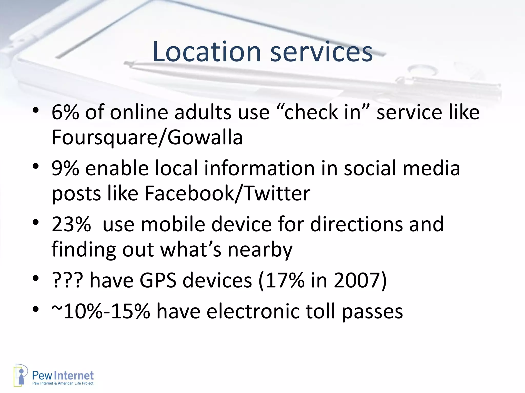 Location services 6% of online adults use “check in” service like Foursquare/Gowalla 9% enable local information in social media posts like Facebook/Twitter 23%  use mobile device for directions and finding out what’s nearby ??? have GPS devices (17% in 2007) ~10%-15% have electronic toll passes 