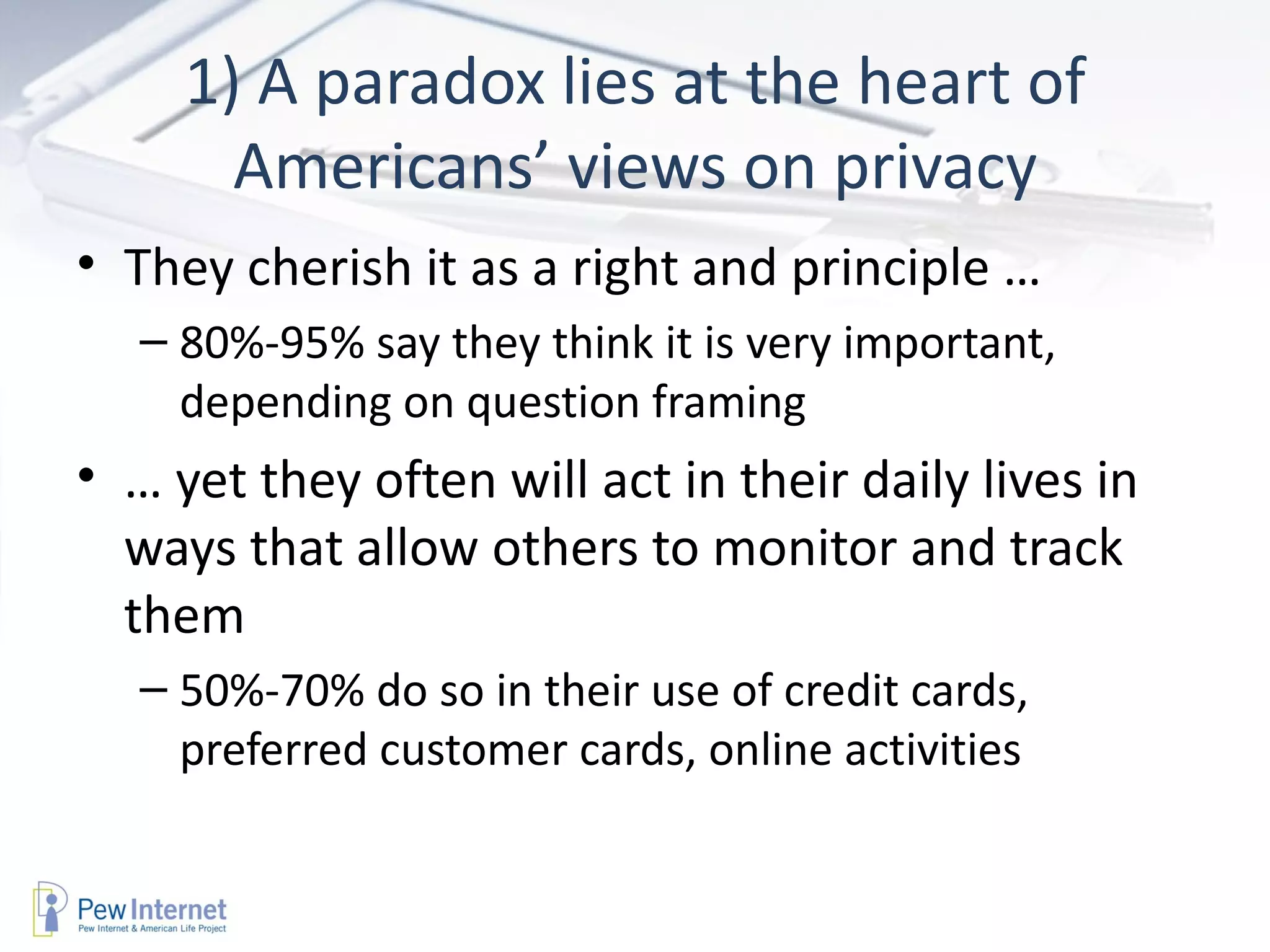 1) A paradox lies at the heart of Americans’ views on privacy They cherish it as a right and principle …  80%-95% say they think it is very important, depending on question framing  …  yet they often will act in their daily lives in ways that allow others to monitor and track them 50%-70% do so in their use of credit cards, preferred customer cards, online activities 