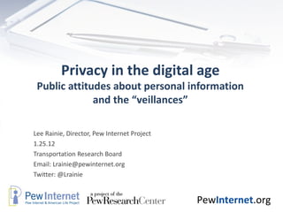 Privacy in the digital age Public attitudes about personal information and the “veillances” Lee Rainie, Director, Pew Internet Project 1.25.12 Transportation Research Board Email: Lrainie@pewinternet.org Twitter: @Lrainie  