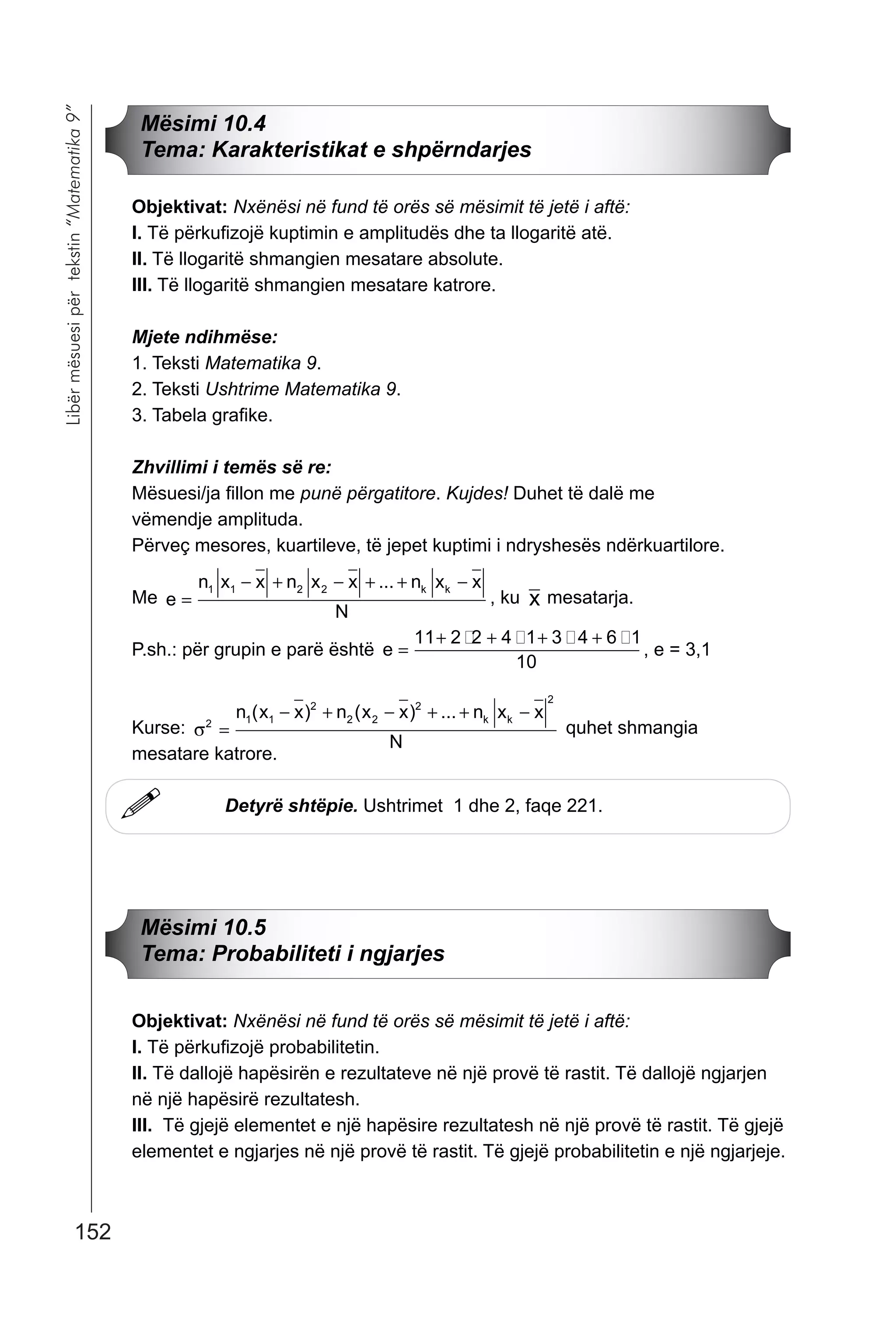 152
Libërmësuesipërtekstin“Matematika9”
!
Mësimi 10.4
Tema: Karakteristikat e shpërndarjes
Objektivat: Nxënësi në fund të orës së mësimit të jetë i aftë:
I. Të përkufizojë kuptimin e amplitudës dhe ta llogaritë atë.
II. Të llogaritë shmangien mesatare absolute.
III. Të llogaritë shmangien mesatare katrore.
Mjete ndihmëse:
1. Teksti Matematika 9.
2. Teksti Ushtrime Matematika 9.
3. Tabela grafike.
Zhvillimi i temës së re:
Mësuesi/ja fillon me punë përgatitore. Kujdes! Duhet të dalë me
vëmendje amplituda.
Përveç mesores, kuartileve, të jepet kuptimi i ndryshesës ndërkuartilore.
Me e
n x x n x x n x x
N
k k
=
− + − + + −1 1   ...
, ku x mesatarja.
P.sh.: për grupin e parë është e =
+ + + +11   4 1   6 1
10
� � � �
, e = 3,1
Kurse: σ 1 1

 


=
− + − + + −n x x n x x n x x
N
k k( ) ( ) ...
quhet shmangia
mesatare katrore.
Detyrë shtëpie. Ushtrimet 1 dhe 2, faqe 221.
Mësimi 10.5
Tema: Probabiliteti i ngjarjes
Objektivat: Nxënësi në fund të orës së mësimit të jetë i aftë:
I. Të përkufizojë probabilitetin.
II. Të dallojë hapësirën e rezultateve në një provë të rastit. Të dallojë ngjarjen
në një hapësirë rezultatesh.
III. Të gjejë elementet e një hapësire rezultatesh në një provë të rastit. Të gjejë
elementet e ngjarjes në një provë të rastit. Të gjejë probabilitetin e një ngjarjeje.
 