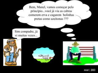 Bem, Manel, vamos começar pelo
princípio...você já viu as cabras
comerem erva e cagarem bolinhas
pretas como azeitonas ???...