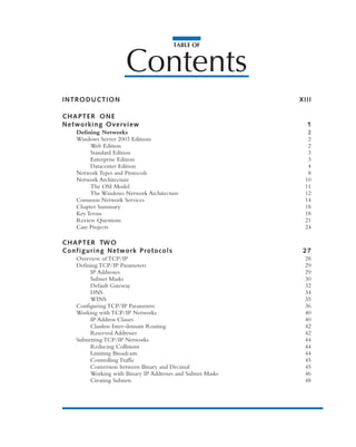 TABLE OF
Contents
INTRODUCTION XIII
CHAPTER ONE
Networking Overview 1
Defining Networks 2
Windows Server 2003 Editions 2
Web Edition 2
Standard Edition 3
Enterprise Edition 3
Datacenter Edition 4
Network Types and Protocols 8
Network Architecture 10
The OSI Model 11
The Windows Network Architecture 12
Common Network Services 14
Chapter Summary 18
Key Terms 18
Review Questions 21
Case Projects 24
CHAPTER TWO
Configuring Network Protocols 27
Overview of TCP/IP 28
Defining TCP/IP Parameters 29
IP Addresses 29
Subnet Masks 30
Default Gateway 32
DNS 34
WINS 35
Configuring TCP/IP Parameters 36
Working with TCP/IP Networks 40
IP Address Classes 40
Classless Inter-domain Routing 42
Reserved Addresses 42
Subnetting TCP/IP Networks 44
Reducing Collisions 44
Limiting Broadcasts 44
Controlling Traffic 45
Conversion between Binary and Decimal 45
Working with Binary IP Addresses and Subnet Masks 46
Creating Subnets 48
 