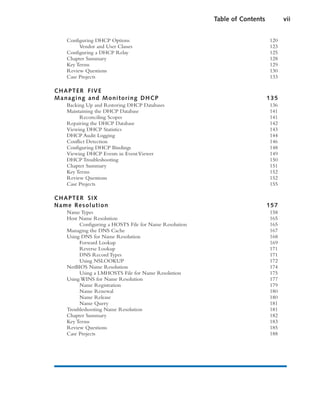 Configuring DHCP Options 120
Vendor and User Classes 123
Configuring a DHCP Relay 125
Chapter Summary 128
Key Terms 129
Review Questions 130
Case Projects 133
CHAPTER FIVE
Managing and Monitoring DHCP 135
Backing Up and Restoring DHCP Databases 136
Maintaining the DHCP Database 141
Reconciling Scopes 141
Repairing the DHCP Database 142
Viewing DHCP Statistics 143
DHCP Audit Logging 144
Conflict Detection 146
Configuring DHCP Bindings 148
Viewing DHCP Events in EventViewer 149
DHCP Troubleshooting 150
Chapter Summary 151
Key Terms 152
Review Questions 152
Case Projects 155
CHAPTER SIX
Name Resolution 157
Name Types 158
Host Name Resolution 165
Configuring a HOSTS File for Name Resolution 165
Managing the DNS Cache 167
Using DNS for Name Resolution 168
Forward Lookup 169
Reverse Lookup 171
DNS Record Types 171
Using NSLOOKUP 172
NetBIOS Name Resolution 174
Using a LMHOSTS File for Name Resolution 175
Using WINS for Name Resolution 177
Name Registration 179
Name Renewal 180
Name Release 180
Name Query 181
Troubleshooting Name Resolution 181
Chapter Summary 182
Key Terms 183
Review Questions 185
Case Projects 188
Table of Contents vii
 