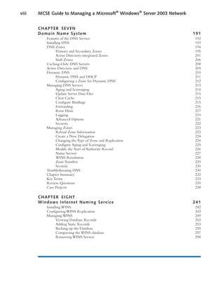 CHAPTER SEVEN
Domain Name System 191
Features of the DNS Service 192
Installing DNS 193
DNS Zones 194
Primary and Secondary Zones 195
Active Directory-integrated Zones 201
Stub Zones 206
Caching-Only DNS Servers 208
Active Directory and DNS 209
Dynamic DNS 210
Dynamic DNS and DHCP 211
Configuring a Zone for Dynamic DNS 212
Managing DNS Servers 213
Aging and Scavenging 214
Update Server Data Files 215
Clear Cache 215
Configure Bindings 215
Forwarding 216
Root Hints 217
Logging 219
Advanced Options 221
Security 222
Managing Zones 223
Reload Zone Information 223
Create a New Delegation 224
Changing the Type of Zone and Replication 224
Configure Aging and Scavenging 225
Modify the Start of Authority Record 226
Name Servers 227
WINS Resolution 228
Zone Transfers 229
Security 230
Troubleshooting DNS 230
Chapter Summary 232
Key Terms 233
Review Questions 235
Case Projects 238
CHAPTER EIGHT
Windows Internet Naming Service 241
Installing WINS 242
Configuring WINS Replication 243
Managing WINS 249
Viewing Database Records 252
Adding Static Records 253
Backing up the Database 255
Compacting the WINS database 257
Removing WINS Servers 258
viii MCSE Guide to Managing a Microsoft®
Windows®
Server 2003 Network
 