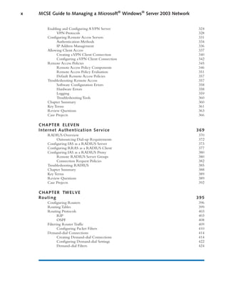 Enabling and Configuring AVPN Server 324
VPN Protocols 328
Configuring Remote Access Servers 331
Authentication Methods 334
IP Address Management 336
Allowing Client Access 337
Creating aVPN Client Connection 340
Configuring aVPN Client Connection 342
Remote Access Policies 345
Remote Access Policy Components 346
Remote Access Policy Evaluation 351
Default Remote Access Policies 357
Troubleshooting Remote Access 357
Software Configuration Errors 358
Hardware Errors 358
Logging 359
Troubleshooting Tools 360
Chapter Summary 360
Key Terms 361
Review Questions 363
Case Projects 366
CHAPTER ELEVEN
Internet Authentication Service 369
RADIUS Overview 370
Outsourcing Dial-up Requirements 372
Configuring IAS as a RADIUS Server 373
Configuring RRAS as a RADIUS Client 377
Configuring IAS as a RADIUS Proxy 380
Remote RADIUS Server Groups 380
Connection Request Policies 382
Troubleshooting RADIUS 385
Chapter Summary 388
Key Terms 389
Review Questions 389
Case Projects 392
CHAPTER TWELVE
Routing 395
Configuring Routers 396
Routing Tables 399
Routing Protocols 403
RIP 403
OSPF 408
Filtering Router Traffic 409
Configuring Packet Filters 410
Demand-dial Connections 414
Creating Demand-dial Connections 414
Configuring Demand-dial Settings 422
Demand-dial Filters 424
x MCSE Guide to Managing a Microsoft®
Windows®
Server 2003 Network
 
