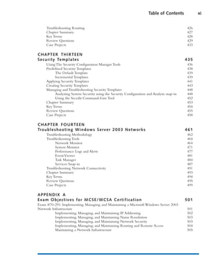 Troubleshooting Routing 426
Chapter Summary 427
Key Terms 428
Review Questions 429
Case Projects 433
CHAPTER THIRTEEN
Security Templates 435
Using The Security Configuration Manager Tools 436
Predefined Security Templates 438
The Default Template 439
Incremental Templates 439
Applying Security Templates 441
Creating Security Templates 443
Managing and Troubleshooting Security Templates 448
Analyzing System Security using the Security Configuration and Analysis snap-in 448
Using the Secedit Command-Line Tool 452
Chapter Summary 453
Key Terms 454
Review Questions 455
Case Projects 458
CHAPTER FOURTEEN
Troubleshooting Windows Server 2003 Networks 461
Troubleshooting Methodology 462
Troubleshooting Tools 464
Network Monitor 464
System Monitor 471
Performance Logs and Alerts 477
EventViewer 481
Task Manager 484
Services Snap-in 487
Troubleshooting Network Connectivity 491
Chapter Summary 493
Key Terms 494
Review Questions 495
Case Projects 499
APPENDIX A
Exam Objectives for MCSE/MCSA Certification 501
Exam #70-291: Implementing, Managing, and Maintaining a Microsoft Windows Server 2003
Network Infrastructure 501
Implementing, Managing, and Maintaining IP Addressing 502
Implementing, Managing, and Maintaining Name Resolution 503
Implementing, Managing, and Maintaining Network Security 503
Implementing, Managing, and Maintaining Routing and Remote Access 504
Maintaining a Network Infrastructure 505
Table of Contents xi
 