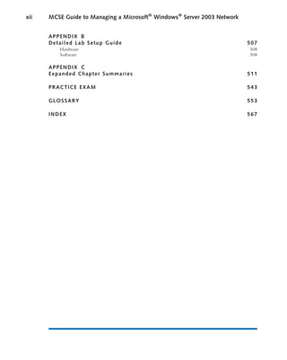APPENDIX B
Detailed Lab Setup Guide 507
Hardware 508
Software 508
APPENDIX C
Expanded Chapter Summaries 511
PRACTICE EXAM 543
GLOSSARY 553
INDEX 567
xii MCSE Guide to Managing a Microsoft®
Windows®
Server 2003 Network
 