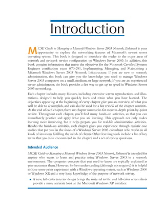 Introduction
MCSE Guide to Managing a Microsoft Windows Server 2003 Network, Enhanced is your
opportunity to explore the networking features of Microsoft’s newest server
operating system. This book is designed to introduce the reader to the major areas of
network and network service configuration on Windows Server 2003. In addition, this
book contains information that meets the objectives for the Microsoft Certified Systems
Engineer certification exam #70-291, Implementing, Managing, and Maintaining a
Microsoft Windows Server 2003 Network Infrastructure. If you are new to network
administration, this book can give you the knowledge you need to manage Windows
Server 2003 computers on a small, medium, or large network. If you are an experienced
server administrator, the book provides a fast way to get up to speed in Windows Server
2003 networking.
Each chapter includes many features, including extensive screen reproductions and illus-
trations, designed to help you quickly learn and retain what you have learned. The
objectives appearing at the beginning of every chapter give you an overview of what you
will be able to accomplish, and can also be used for a fast review of the chapter contents.
At the end of each chapter,there are chapter summaries for more in-depth point-by-point
review. Throughout each chapter, you’ll find many hands-on activities, so that you can
immediately practice and apply what you are learning. This approach not only makes
learning more interesting, but it helps prepare you for real-life administration activities.
Besides the hands-on activities, each chapter gives you experience through realistic case
studies that put you in the shoes of a Windows Server 2003 consultant who works in all
kinds of situations fulfilling the needs of clients. Other learning tools include a list of key
terms that you have encountered in the chapter and a set of review questions.
Intended Audience
MCSE Guide to Managing a MicrosoftWindows Server 2003 Network,Enhanced is intended for
anyone who wants to learn and practice using Windows Server 2003 in a network
environment. The computer concepts that you need to know are typically explained as
you encounter them.However,for best understanding (although not required) it is helpful
to have some prior experience with a Windows operating system, such as Windows 2000
or Windows XP, and a very basic knowledge of the purpose of network servers.
■ A new, full-color interior design brings the material to life, and full-color screen shots
provide a more accurate look at the Microsoft Windows XP interface.
 
