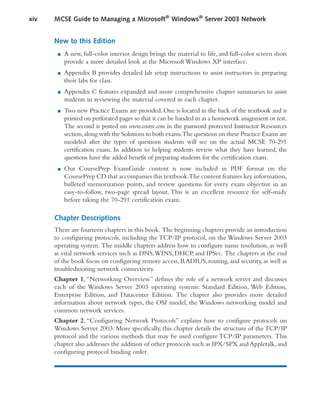 New to this Edition
■ A new, full-color interior design brings the material to life, and full-color screen shots
provide a more detailed look at the Microsoft Windows XP interface.
■ Appendix B provides detailed lab setup instructions to assist instructors in preparing
their labs for class.
■ Appendix C features expanded and more comprehensive chapter summaries to assist
students in reviewing the material covered in each chapter.
■ Two new Practice Exams are provided. One is located in the back of the textbook and is
printed on perforated pages so that it can be handed in as a homework assignment or test.
The second is posted on www.course.com in the password protected Instructor Resources
section,along with the Solutions to both exams.The questions on these Practice Exams are
modeled after the types of questions students will see on the actual MCSE 70-291
certification exam. In addition to helping students review what they have learned, the
questions have the added benefit of preparing students for the certification exam.
■ Our CoursePrep ExamGuide content is now included in PDF format on the
CoursePrep CD that accompanies this textbook.The content features key information,
bulleted memorization points, and review questions for every exam objective in an
easy-to-follow, two-page spread layout. This is an excellent resource for self-study
before taking the 70-291 certification exam.
Chapter Descriptions
There are fourteen chapters in this book. The beginning chapters provide an introduction
to configuring protocols, including the TCP/IP protocol, on the Windows Server 2003
operating system. The middle chapters address how to configure name resolution, as well
as vital network services such as DNS,WINS, DHCP, and IPSec. The chapters at the end
of the book focus on configuring remote access, RADIUS, routing, and security, as well as
troubleshooting network connectivity.
Chapter 1, “Networking Overview” defines the role of a network server and discusses
each of the Windows Server 2003 operating systems: Standard Edition, Web Edition,
Enterprise Edition, and Datacenter Edition. The chapter also provides more detailed
information about network types, the OSI model, the Windows networking model and
common network services.
Chapter 2, “Configuring Network Protocols” explains how to configure protocols on
Windows Server 2003. More specifically, this chapter details the structure of the TCP/IP
protocol and the various methods that may be used configure TCP/IP parameters. This
chapter also addresses the addition of other protocols such as IPX/SPX and Appletalk,and
configuring protocol binding order.
xiv MCSE Guide to Managing a Microsoft®
Windows®
Server 2003 Network
 