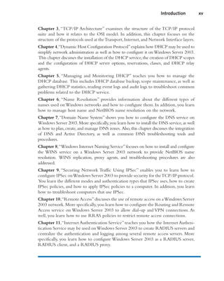 Chapter 3, “TCP/IP Architecture” examines the structure of the TCP/IP protocol
suite and how it relates to the OSI model. In addition, this chapter focuses on the
structure of the protocols used at theTransport,Internet,and Network Interface layers.
Chapter 4,“Dynamic Host Configuration Protocol”explains how DHCP may be used to
simplify network administration as well as how to configure it onWindows Server 2003.
This chapter discusses the installation of the DHCP service,the creation of DHCP scopes
and the configuration of DHCP server options, reservations, classes, and DHCP relay
agents.
Chapter 5, “Managing and Monitoring DHCP” teaches you how to manage the
DHCP database. This includes DHCP database backup, scope maintenance, as well as
gathering DHCP statistics, reading event logs and audit logs to troubleshoot common
problems related to the DHCP service.
Chapter 6, “Name Resolution” provides information about the different types of
names used on Windows networks and how to configure them. In addition, you learn
how to manage host name and NetBIOS name resolution on the network.
Chapter 7,“Domain Name System” shows you how to configure the DNS service on
Windows Server 2003.More specifically,you learn how to install the DNS service,as well
as how to plan,create,and manage DNS zones. Also,this chapter discusses the integration
of DNS and Active Directory, as well as common DNS troubleshooting tools and
procedures.
Chapter 8,“Windows Internet Naming Service”focuses on how to install and configure
the WINS service on a Windows Server 2003 network to provide NetBIOS name
resolution. WINS replication, proxy agents, and troubleshooting procedures are also
addressed.
Chapter 9, “Securing Network Traffic Using IPSec” enables you to learn how to
configure IPSec onWindows Server 2003 to provide security for theTCP/IP protocol.
You learn the different modes and authentication types that IPSec uses, how to create
IPSec policies, and how to apply IPSec policies to a computer. In addition, you learn
how to troubleshoot computers that use IPSec.
Chapter 10,“Remote Access”discusses the use of remote access on aWindows Server
2003 network.More specifically,you learn how to configure the Routing and Remote
Access service on Windows Server 2003 to allow dial-up and VPN connections. As
well, you learn how to use RRAS policies to restrict remote access connections.
Chapter 11,“Internet Authentication Service” teaches you how the Internet Authen-
tication Service may be used onWindows Server 2003 to create RADIUS servers and
centralize the authentication and logging among several remote access servers. More
specifically, you learn how to configure Windows Server 2003 as a RADIUS server,
RADIUS client, and a RADIUS proxy.
Introduction xv
 