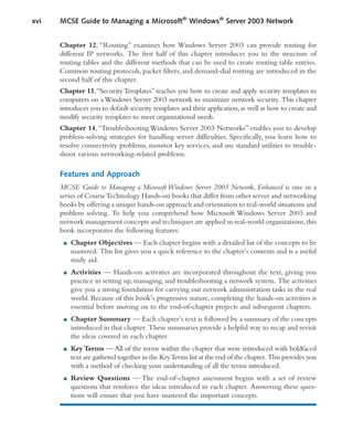 Chapter 12, “Routing” examines how Windows Server 2003 can provide routing for
different IP networks. The first half of this chapter introduces you to the structure of
routing tables and the different methods that can be used to create routing table entries.
Common routing protocols, packet filters, and demand-dial routing are introduced in the
second half of this chapter.
Chapter 13,“SecurityTemplates” teaches you how to create and apply security templates to
computers on a Windows Server 2003 network to maximize network security. This chapter
introduces you to default security templates and their application,as well as how to create and
modify security templates to meet organizational needs.
Chapter 14,“Troubleshooting Windows Server 2003 Networks” enables you to develop
problem-solving strategies for handling server difficulties. Specifically, you learn how to
resolve connectivity problems, monitor key services, and use standard utilities to trouble-
shoot various networking-related problems.
Features and Approach
MCSE Guide to Managing a Microsoft Windows Server 2003 Network, Enhanced is one in a
series of CourseTechnology Hands-on books that differ from other server and networking
books by offering a unique hands-on approach and orientation to real-world situations and
problem solving. To help you comprehend how Microsoft Windows Server 2003 and
network management concepts and techniques are applied in real-world organizations,this
book incorporates the following features:
■ Chapter Objectives — Each chapter begins with a detailed list of the concepts to be
mastered. This list gives you a quick reference to the chapter’s contents and is a useful
study aid.
■ Activities — Hands-on activities are incorporated throughout the text, giving you
practice in setting up, managing, and troubleshooting a network system. The activities
give you a strong foundation for carrying out network administration tasks in the real
world. Because of this book’s progressive nature, completing the hands-on activities is
essential before moving on to the end-of-chapter projects and subsequent chapters.
■ Chapter Summary — Each chapter’s text is followed by a summary of the concepts
introduced in that chapter. These summaries provide a helpful way to recap and revisit
the ideas covered in each chapter.
■ Key Terms — All of the terms within the chapter that were introduced with boldfaced
text are gathered together in the KeyTerms list at the end of the chapter. This provides you
with a method of checking your understanding of all the terms introduced.
■ Review Questions — The end-of-chapter assessment begins with a set of review
questions that reinforce the ideas introduced in each chapter. Answering these ques-
tions will ensure that you have mastered the important concepts.
xvi MCSE Guide to Managing a Microsoft®
Windows®
Server 2003 Network
 