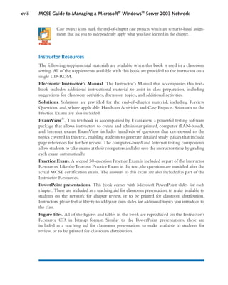 Case project icons mark the end-of-chapter case projects, which are scenario-based assign-
ments that ask you to independently apply what you have learned in the chapter.
Instructor Resources
The following supplemental materials are available when this book is used in a classroom
setting. All of the supplements available with this book are provided to the instructor on a
single CD-ROM.
Electronic Instructor’s Manual. The Instructor’s Manual that accompanies this text-
book includes additional instructional material to assist in class preparation, including
suggestions for classroom activities, discussion topics, and additional activities.
Solutions. Solutions are provided for the end-of-chapter material, including Review
Questions, and, where applicable, Hands-on Activities and Case Projects. Solutions to the
Practice Exams are also included.
ExamView®
. This textbook is accompanied by ExamView, a powerful testing software
package that allows instructors to create and administer printed, computer (LAN-based),
and Internet exams. ExamView includes hundreds of questions that correspond to the
topics covered in this text, enabling students to generate detailed study guides that include
page references for further review. The computer-based and Internet testing components
allow students to take exams at their computers and also save the instructor time by grading
each exam automatically.
Practice Exam. A second 50-question Practice Exam is included as part of the Instructor
Resources.Like theTear-out Practice Exam in the text,the questions are modeled after the
actual MCSE certification exam. The answers to this exam are also included as part of the
Instructor Resources.
PowerPoint presentations. This book comes with Microsoft PowerPoint slides for each
chapter. These are included as a teaching aid for classroom presentation, to make available to
students on the network for chapter review, or to be printed for classroom distribution.
Instructors, please feel at liberty to add your own slides for additional topics you introduce to
the class.
Figure files. All of the figures and tables in the book are reproduced on the Instructor’s
Resource CD, in bitmap format. Similar to the PowerPoint presentations, these are
included as a teaching aid for classroom presentation, to make available to students for
review, or to be printed for classroom distribution.
xviii MCSE Guide to Managing a Microsoft®
Windows®
Server 2003 Network
 