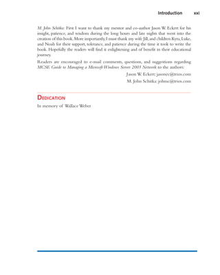 M. John Schitka: First I want to thank my mentor and co-author Jason W. Eckert for his
insight, patience, and wisdom during the long hours and late nights that went into the
creation of this book.More importantly,I must thank my wife Jill,and children Kyra,Luke,
and Noah for their support, tolerance, and patience during the time it took to write the
book. Hopefully the readers will find it enlightening and of benefit in their educational
journey.
Readers are encouraged to e-mail comments, questions, and suggestions regarding
MCSE Guide to Managing a Microsoft Windows Server 2003 Network to the authors:
Jason W. Eckert: jasonec@trios.com
M. John Schitka: johnsc@trios.com
DEDICATION
In memory of Wallace Weber
Introduction xxi
 