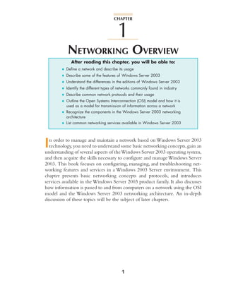NETWORKING OVERVIEW
After reading this chapter, you will be able to:
♦ Define a network and describe its usage
♦ Describe some of the features of Windows Server 2003
♦ Understand the differences in the editions of Windows Server 2003
♦ Identify the different types of networks commonly found in industry
♦ Describe common network protocols and their usage
♦ Outline the Open Systems Interconnection (OSI) model and how it is
used as a model for transmission of information across a network
♦ Recognize the components in the Windows Server 2003 networking
architecture
♦ List common networking services available in Windows Server 2003
In order to manage and maintain a network based on Windows Server 2003
technology,you need to understand some basic networking concepts,gain an
understanding of several aspects of theWindows Server 2003 operating system,
and then acquire the skills necessary to configure and manageWindows Server
2003. This book focuses on configuring, managing, and troubleshooting net-
working features and services in a Windows 2003 Server environment. This
chapter presents basic networking concepts and protocols, and introduces
services available in the Windows Server 2003 product family. It also discusses
how information is passed to and from computers on a network using the OSI
model and the Windows Server 2003 networking architecture. An in-depth
discussion of these topics will be the subject of later chapters.
CHAPTER
1
1
 