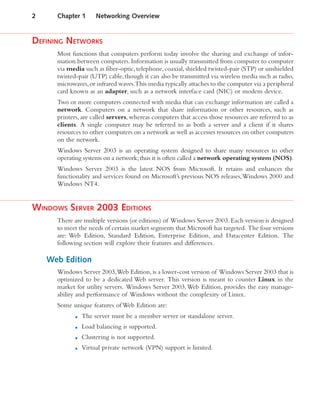 DEFINING NETWORKS
Most functions that computers perform today involve the sharing and exchange of infor-
mation between computers. Information is usually transmitted from computer to computer
via media such as fiber-optic, telephone, coaxial, shielded twisted-pair (STP) or unshielded
twisted-pair (UTP) cable,though it can also be transmitted via wireless media such as radio,
microwaves,or infrared waves.This media typically attaches to the computer via a peripheral
card known as an adapter, such as a network interface card (NIC) or modem device.
Two or more computers connected with media that can exchange information are called a
network. Computers on a network that share information or other resources, such as
printers, are called servers, whereas computers that access those resources are referred to as
clients. A single computer may be referred to as both a server and a client if it shares
resources to other computers on a network as well as accesses resources on other computers
on the network.
Windows Server 2003 is an operating system designed to share many resources to other
operating systems on a network;thus it is often called a network operating system (NOS).
Windows Server 2003 is the latest NOS from Microsoft. It retains and enhances the
functionality and services found on Microsoft’s previous NOS releases,Windows 2000 and
Windows NT4.
WINDOWS SERVER 2003 EDITIONS
There are multiple versions (or editions) of Windows Server 2003.Each version is designed
to meet the needs of certain market segments that Microsoft has targeted. The four versions
are: Web Edition, Standard Edition, Enterprise Edition, and Datacenter Edition. The
following section will explore their features and differences.
Web Edition
Windows Server 2003,Web Edition,is a lower-cost version of Windows Server 2003 that is
optimized to be a dedicated Web server. This version is meant to counter Linux in the
market for utility servers. Windows Server 2003,Web Edition, provides the easy manage-
ability and performance of Windows without the complexity of Linux.
Some unique features of Web Edition are:
■ The server must be a member server or standalone server.
■ Load balancing is supported.
■ Clustering is not supported.
■ Virtual private network (VPN) support is limited.
2 Chapter 1 Networking Overview
 