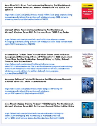 Mcsa Mcse 70291 Exam Prep Implementing Managing And Maintaining A
Microsoft Windows Server 2003 Network Infrastructure 2nd Edition Will
Schmied
https://ebookbell.com/product/mcsa-mcse-70291-exam-prep-implementing-
managing-and-maintaining-a-microsoft-windows-server-2003-network-
infrastructure-2nd-edition-will-schmied-1714700
Microsoft Official Academic Course Managing And Maintaining A
Microsoft Windows Server 2003 Environment Exam 70290 Craig Zacker
https://ebookbell.com/product/microsoft-official-academic-course-
managing-and-maintaining-a-microsoft-windows-server-2003-environment-
exam-70290-craig-zacker-1424352
Insiderschoice To Mcsa Exam 70292 Windows Server 2003 Certification
Managing And Maintaining A Microsoft Windows Server 2003 Environment
For An Mcsa Certified On Windows Second Edition 1st Edition Deborah
Timmons Jada Brocksoldavini
https://ebookbell.com/product/insiderschoice-to-mcsa-
exam-70292-windows-server-2003-certification-managing-and-maintaining-
a-microsoft-windows-server-2003-environment-for-an-mcsa-certified-on-
windows-second-edition-1st-edition-deborah-timmons-jada-
brocksoldavini-51418502
Mcsamcse Selfpaced Training Kit Managing And Maintaining A Microsoft
Windows Server 2003 Exam 70290 Dan Holme
https://ebookbell.com/product/mcsamcse-selfpaced-training-kit-
managing-and-maintaining-a-microsoft-windows-
server-2003-exam-70290-dan-holme-923600
Mcsa Mcse Selfpaced Training Kit Exam 70290 Managing And Maintaining A
Microsoft Windows Server 2003 Environment Second Edition 2nd Dan Holme
https://ebookbell.com/product/mcsa-mcse-selfpaced-training-kit-
exam-70290-managing-and-maintaining-a-microsoft-windows-
server-2003-environment-second-edition-2nd-dan-holme-2184546
 
