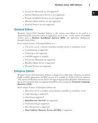 ■ Services for Macintosh are not supported.
■ Internet Authentication Service is not supported.
■ Remote Installation Services are not supported.
■ Windows Media Services are not supported.
■ Terminal Services are not supported.
Standard Edition
Windows Server 2003, Standard Edition, is the version most likely to be used as a
departmental file and print server or application server. It has a wide variety of available
services such as Remote Installation Services (RIS) and application deployment
through Group Policy.
Some unique features of Standard Edition are:
■ The server can be a domain controller, member server, or standalone server.
■ Load balancing is supported.
■ Clustering is not supported.
■ FullVPN support is available.
■ Services for Macintosh are supported.
■ Windows Media Server is supported.
■ Terminal Services are supported.
Enterprise Edition
Windows Server 2003, Enterprise Edition, is designed to enable large enterprises to deliver
highly available applications and Web services. It is available in 32-bit and 64-bit editions.
This version of Windows Server 2003 is the logical upgrade fromWindows 2000 Advanced
Server for enterprises that are implementing Web services using the Common Language
Runtime (CLR).
Some unique features of Enterprise Edition are:
■ The server can be a member server, domain controller, or standalone server.
■ Load balancing is supported.
■ Clustering is supported.
■ Metadirectory Services are supported.
■ 64-bit processing is supported.
■ Hot add memory is supported.
■ Non-Uniform Memory Access (NUMA) is supported.
Windows Server 2003 Editions 3
1
 